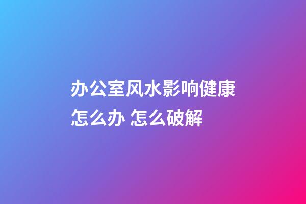 办公室风水影响健康怎么办 怎么破解